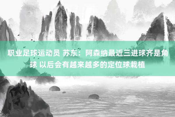 职业足球运动员 苏东：阿森纳最近三进球齐是角球 以后会有越来越多的定位球栽植