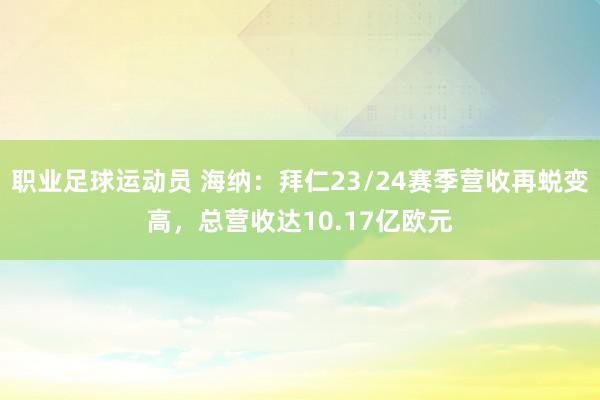 职业足球运动员 海纳：拜仁23/24赛季营收再蜕变高，总营收达10.17亿欧元