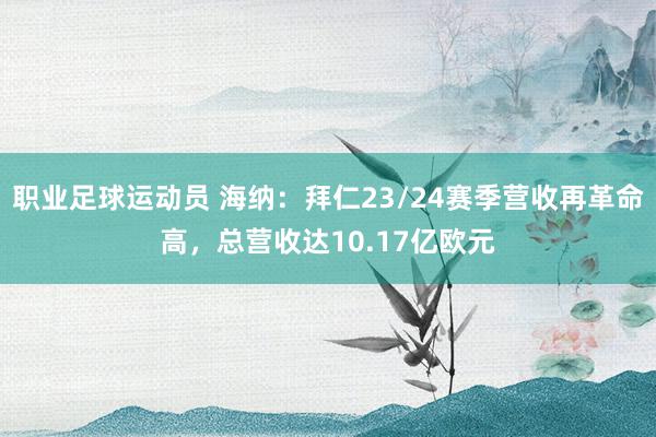 职业足球运动员 海纳：拜仁23/24赛季营收再革命高，总营收达10.17亿欧元