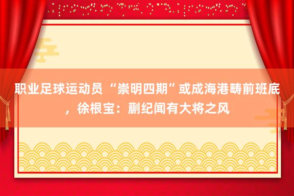 职业足球运动员 “崇明四期”或成海港畴前班底，徐根宝：蒯纪闻有大将之风