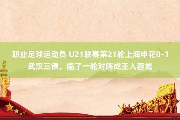 职业足球运动员 U21联赛第21轮上海申花0-1武汉三镇，临了一轮对阵成王人蓉城