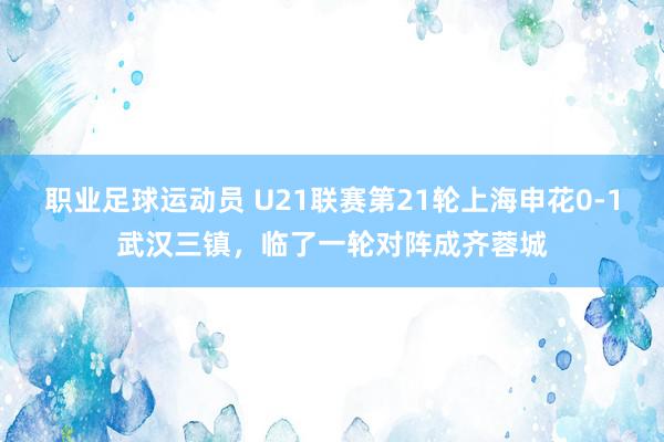 职业足球运动员 U21联赛第21轮上海申花0-1武汉三镇，临了一轮对阵成齐蓉城