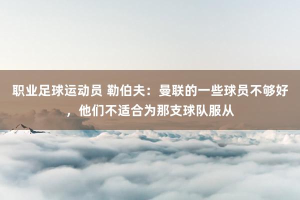 职业足球运动员 勒伯夫：曼联的一些球员不够好，他们不适合为那支球队服从