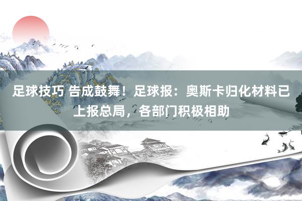 足球技巧 告成鼓舞！足球报：奥斯卡归化材料已上报总局，各部门积极相助