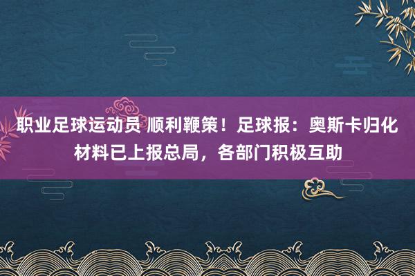 职业足球运动员 顺利鞭策！足球报：奥斯卡归化材料已上报总局，各部门积极互助