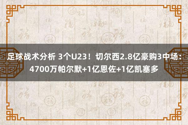 足球战术分析 3个U23！切尔西2.8亿豪购3中场：4700万帕尔默+1亿恩佐+1亿凯塞多