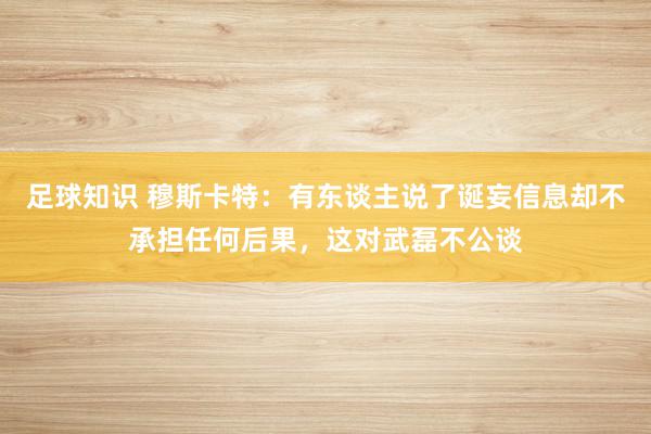 足球知识 穆斯卡特：有东谈主说了诞妄信息却不承担任何后果，这对武磊不公谈