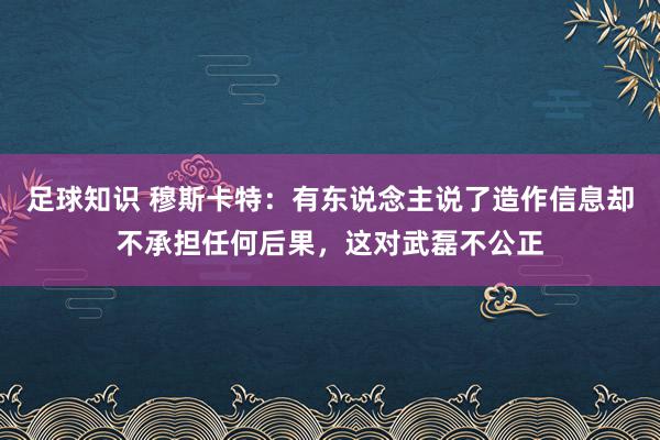 足球知识 穆斯卡特：有东说念主说了造作信息却不承担任何后果，这对武磊不公正