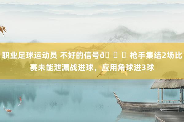 职业足球运动员 不好的信号😕枪手集结2场比赛未能泄漏战进球，应用角球进3球