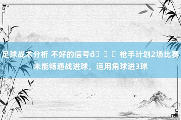 足球战术分析 不好的信号😕枪手计划2场比赛未能畅通战进球，运用角球进3球