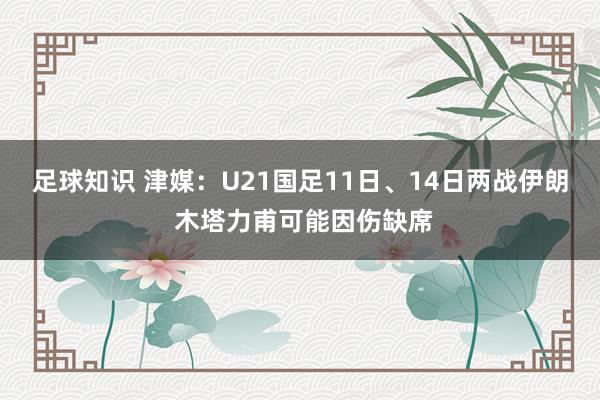 足球知识 津媒：U21国足11日、14日两战伊朗 木塔力甫可能因伤缺席