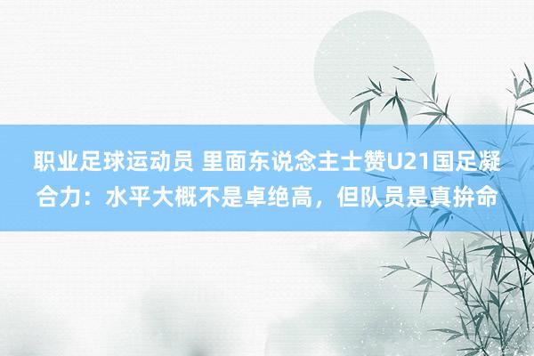 职业足球运动员 里面东说念主士赞U21国足凝合力：水平大概不是卓绝高，但队员是真拚命