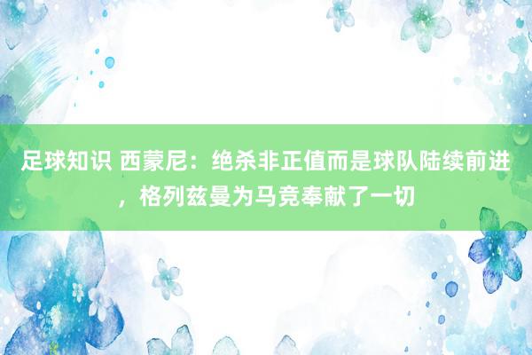 足球知识 西蒙尼：绝杀非正值而是球队陆续前进，格列兹曼为马竞奉献了一切