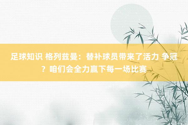 足球知识 格列兹曼：替补球员带来了活力 争冠？咱们会全力赢下每一场比赛