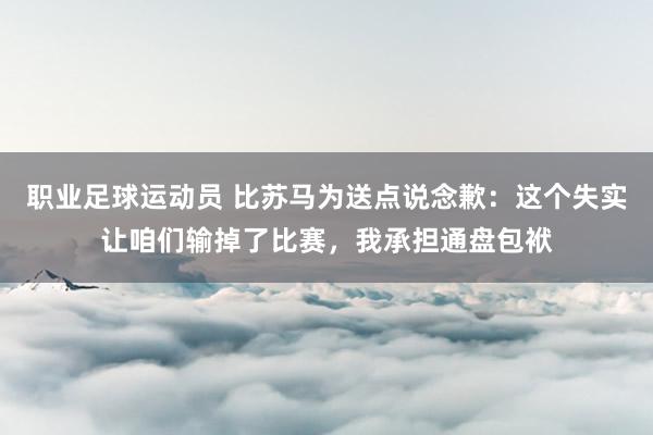 职业足球运动员 比苏马为送点说念歉：这个失实让咱们输掉了比赛，我承担通盘包袱