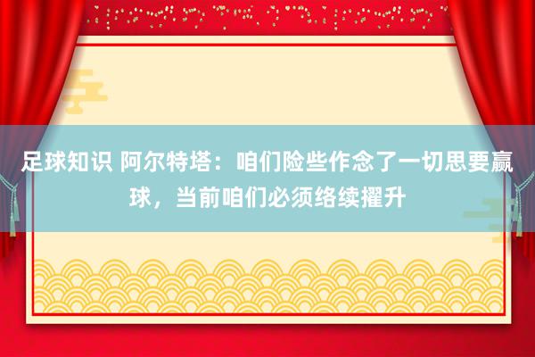 足球知识 阿尔特塔：咱们险些作念了一切思要赢球，当前咱们必须络续擢升