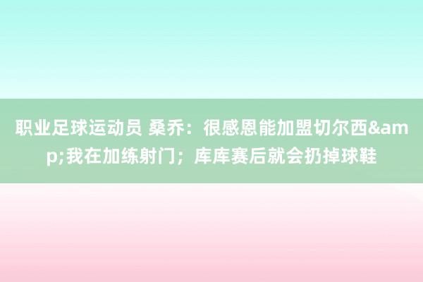 职业足球运动员 桑乔：很感恩能加盟切尔西&我在加练射门；库库赛后就会扔掉球鞋