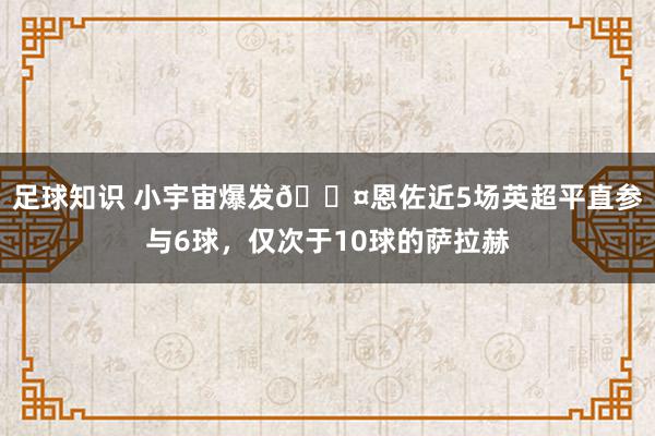 足球知识 小宇宙爆发😤恩佐近5场英超平直参与6球，仅次于10球的萨拉赫