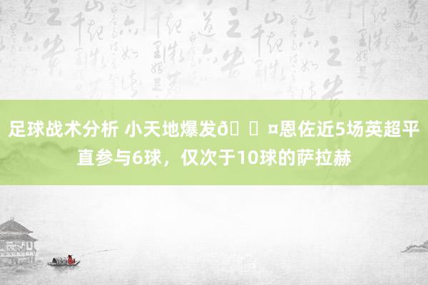 足球战术分析 小天地爆发😤恩佐近5场英超平直参与6球，仅次于10球的萨拉赫