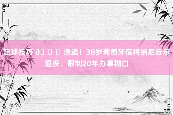 足球技巧 👋邂逅！38岁葡萄牙宿将纳尼告示退役，限制20年办事糊口