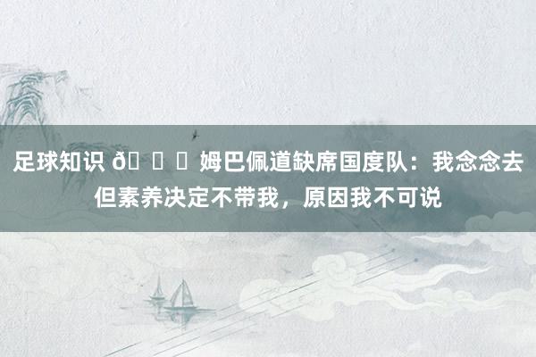 足球知识 👀姆巴佩道缺席国度队：我念念去但素养决定不带我，原因我不可说