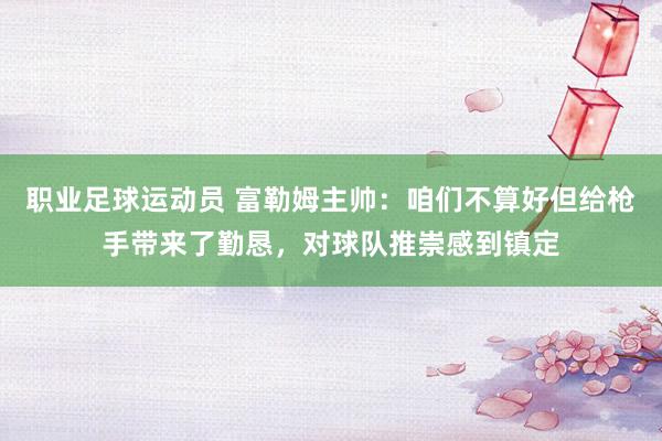 职业足球运动员 富勒姆主帅：咱们不算好但给枪手带来了勤恳，对球队推崇感到镇定