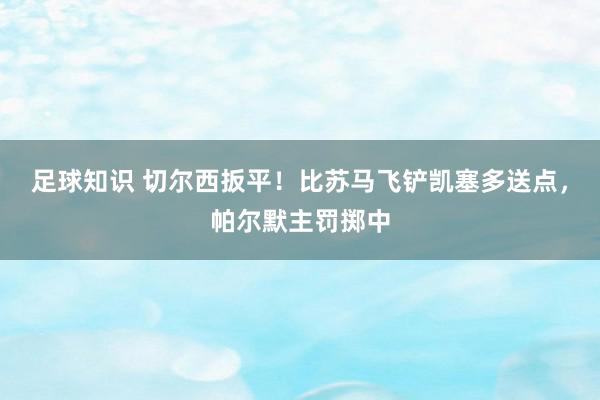 足球知识 切尔西扳平！比苏马飞铲凯塞多送点，帕尔默主罚掷中