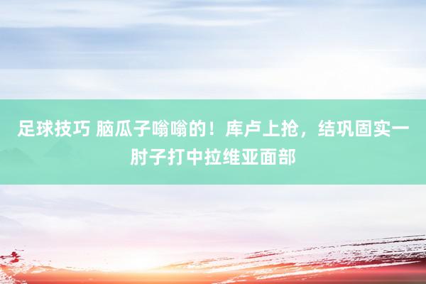 足球技巧 脑瓜子嗡嗡的！库卢上抢，结巩固实一肘子打中拉维亚面部