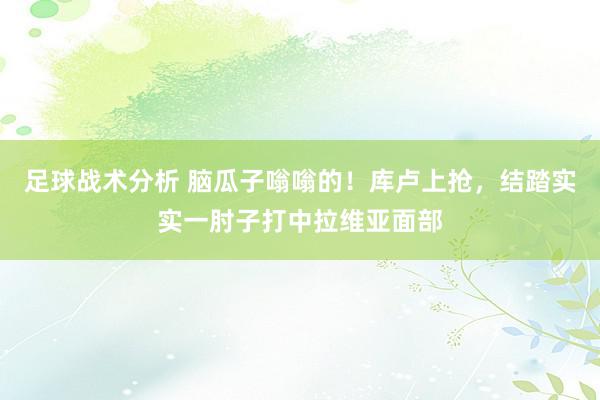 足球战术分析 脑瓜子嗡嗡的！库卢上抢，结踏实实一肘子打中拉维亚面部