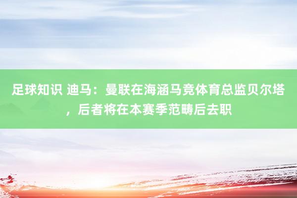 足球知识 迪马：曼联在海涵马竞体育总监贝尔塔，后者将在本赛季范畴后去职