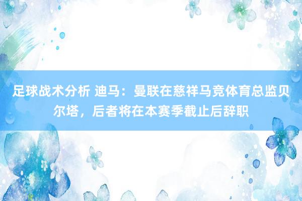 足球战术分析 迪马：曼联在慈祥马竞体育总监贝尔塔，后者将在本赛季截止后辞职