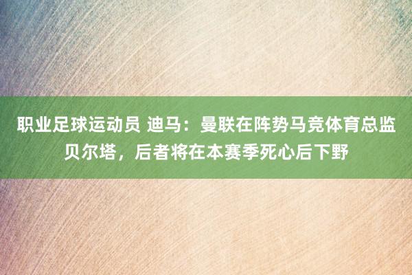 职业足球运动员 迪马：曼联在阵势马竞体育总监贝尔塔，后者将在本赛季死心后下野