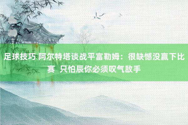 足球技巧 阿尔特塔谈战平富勒姆：很缺憾没赢下比赛  只怕辰你必须叹气敌手