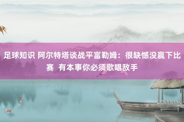 足球知识 阿尔特塔谈战平富勒姆：很缺憾没赢下比赛  有本事你必须歌唱敌手