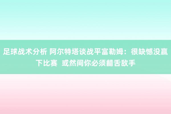 足球战术分析 阿尔特塔谈战平富勒姆：很缺憾没赢下比赛  或然间你必须齰舌敌手