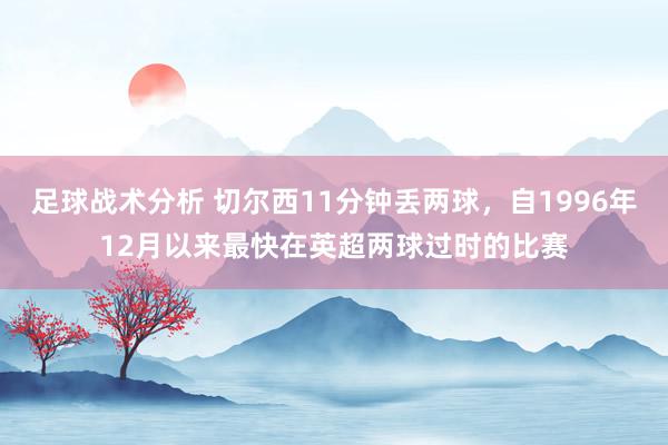 足球战术分析 切尔西11分钟丢两球，自1996年12月以来最快在英超两球过时的比赛