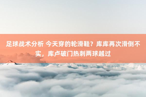 足球战术分析 今天穿的轮滑鞋？库库再次滑倒不实，库卢破门热刺两球越过