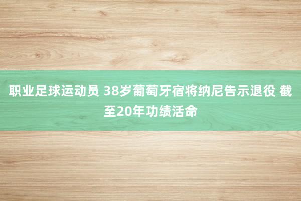 职业足球运动员 38岁葡萄牙宿将纳尼告示退役 截至20年功绩活命