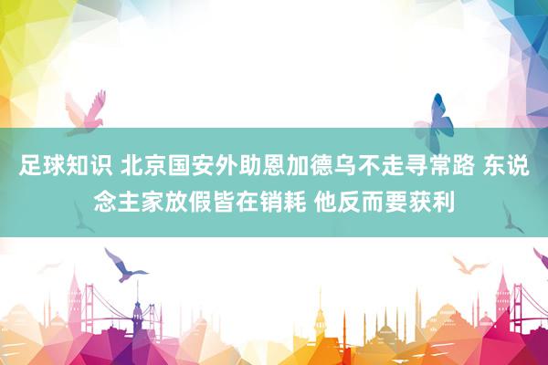 足球知识 北京国安外助恩加德乌不走寻常路 东说念主家放假皆在销耗 他反而要获利