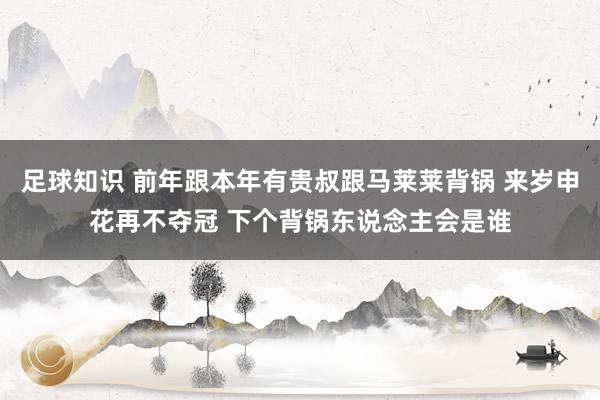 足球知识 前年跟本年有贵叔跟马莱莱背锅 来岁申花再不夺冠 下个背锅东说念主会是谁