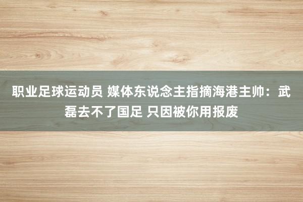 职业足球运动员 媒体东说念主指摘海港主帅：武磊去不了国足 只因被你用报废